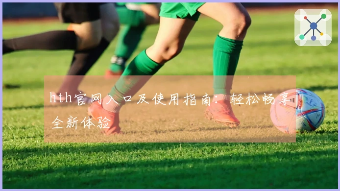 hth官网入口及使用指南：轻松畅享全新体验