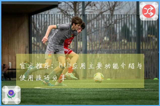 官方推荐：hth应用主要功能介绍与使用技巧分享