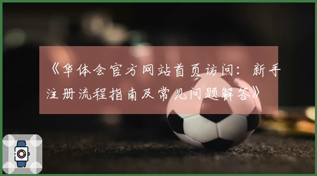 《华体会官方网站首页访问：新手注册流程指南及常见问题解答》