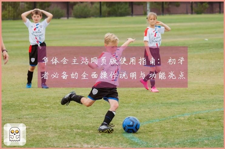华体会主站网页版使用指南:初学者必备的全面操作说明与功能亮点介绍
